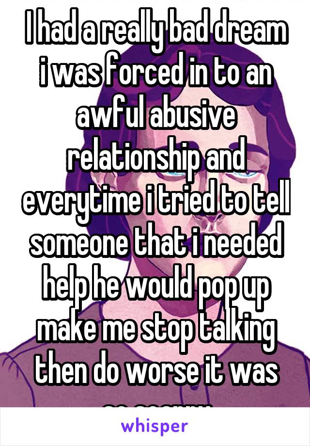 I had a really bad dream i was forced in to an awful abusive relationship and everytime i tried to tell someone that i needed help he would pop up make me stop talking then do worse it was so scarry