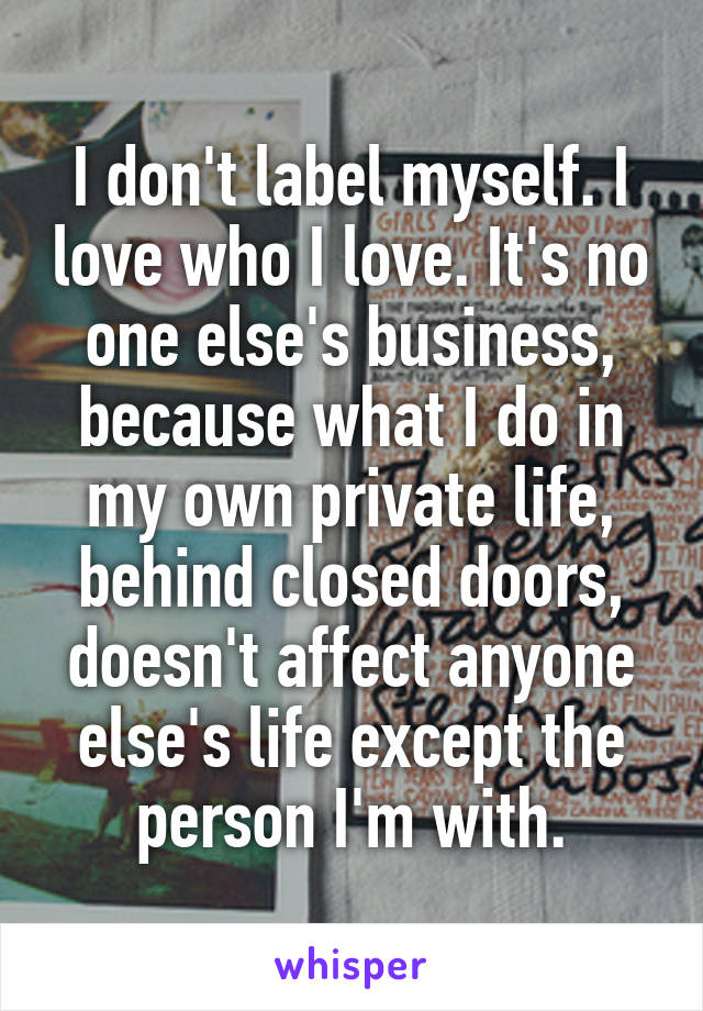 I don't label myself. I love who I love. It's no one else's business, because what I do in my own private life, behind closed doors, doesn't affect anyone else's life except the person I'm with.