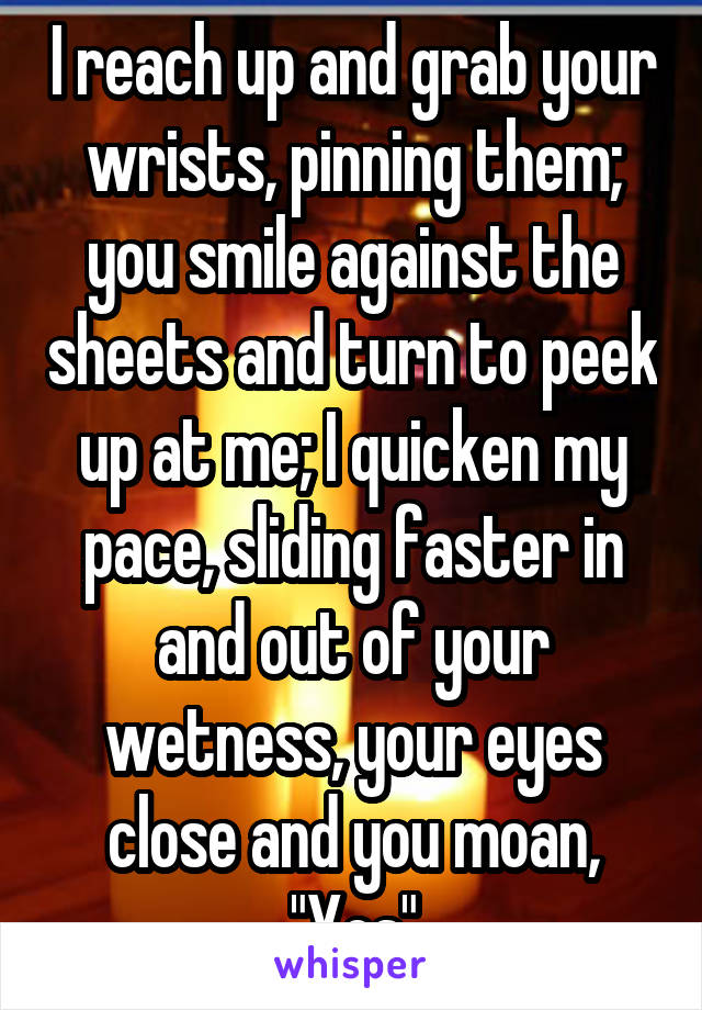 I reach up and grab your wrists, pinning them; you smile against the sheets and turn to peek up at me; I quicken my pace, sliding faster in and out of your wetness, your eyes close and you moan, "Yes"