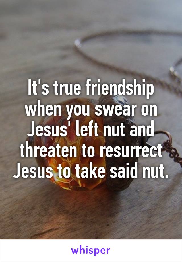 It's true friendship when you swear on Jesus' left nut and threaten to resurrect Jesus to take said nut.