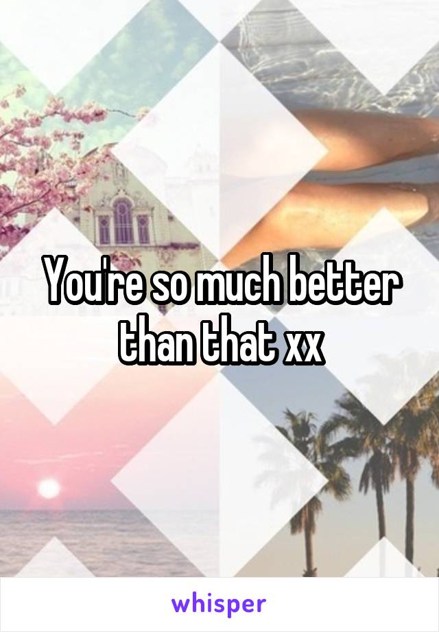 You're so much better than that xx