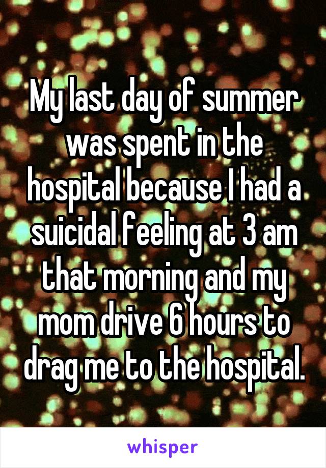 My last day of summer was spent in the hospital because I had a suicidal feeling at 3 am that morning and my mom drive 6 hours to drag me to the hospital.