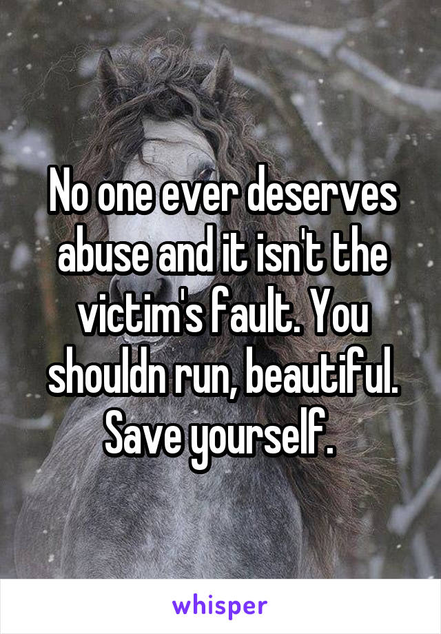 No one ever deserves abuse and it isn't the victim's fault. You shouldn run, beautiful. Save yourself. 