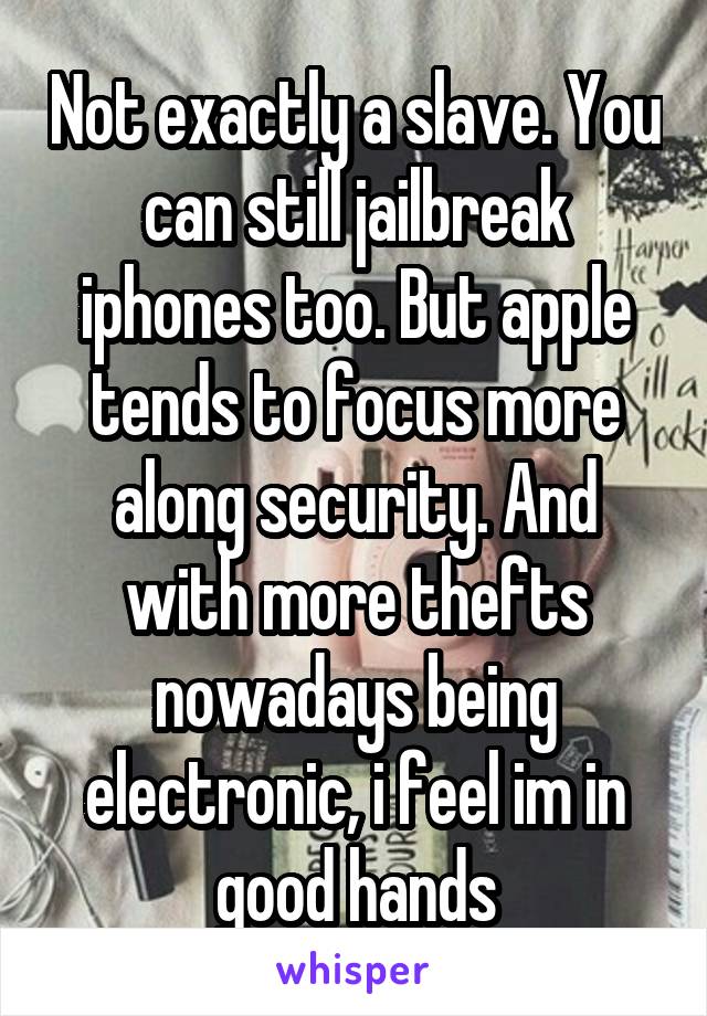 Not exactly a slave. You can still jailbreak iphones too. But apple tends to focus more along security. And with more thefts nowadays being electronic, i feel im in good hands