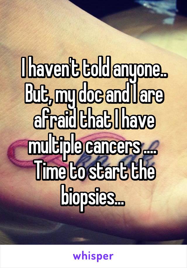 I haven't told anyone.. But, my doc and I are afraid that I have multiple cancers .... 
Time to start the biopsies... 