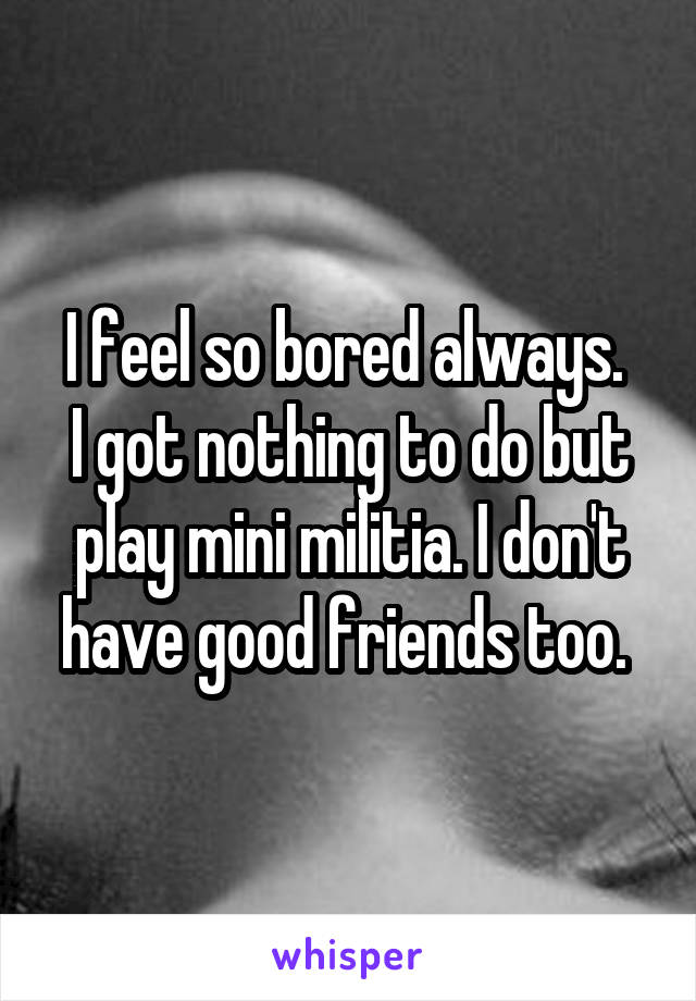 I feel so bored always. 
I got nothing to do but play mini militia. I don't have good friends too. 