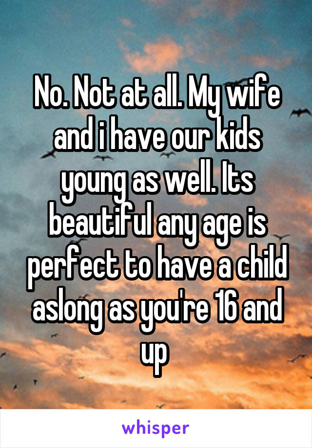 No. Not at all. My wife and i have our kids young as well. Its beautiful any age is perfect to have a child aslong as you're 16 and up 