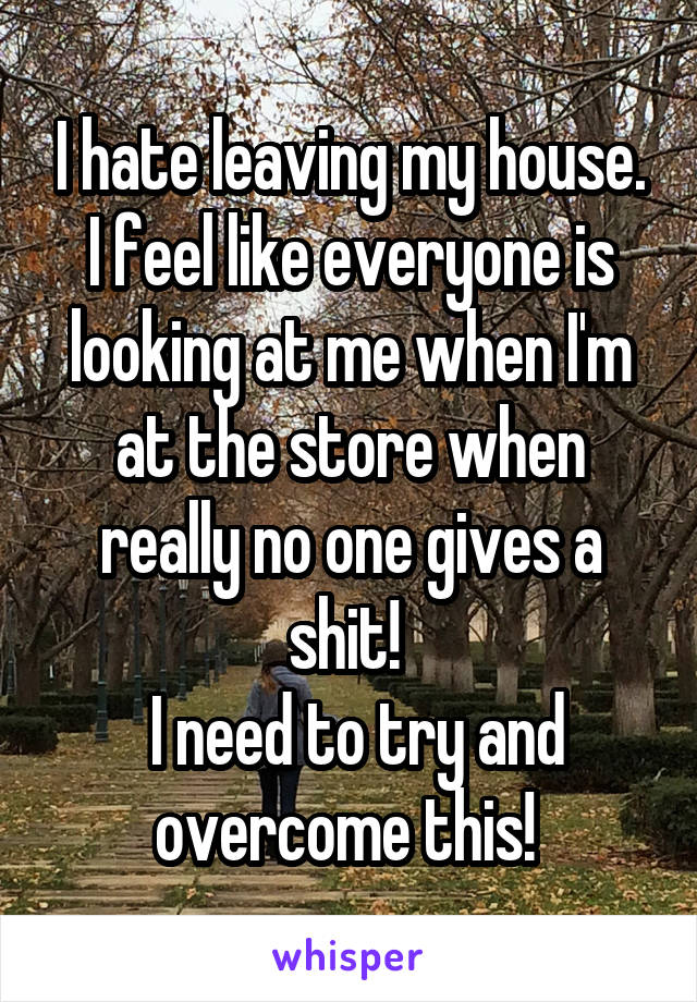 I hate leaving my house. I feel like everyone is looking at me when I'm at the store when really no one gives a shit! 
 I need to try and overcome this! 