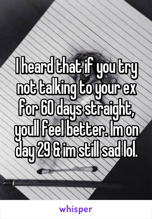 I heard that if you try not talking to your ex for 60 days straight, youll feel better. Im on day 29 & im still sad lol.