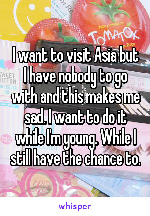 I want to visit Asia but I have nobody to go with and this makes me sad. I want to do it while I'm young. While I still have the chance to.