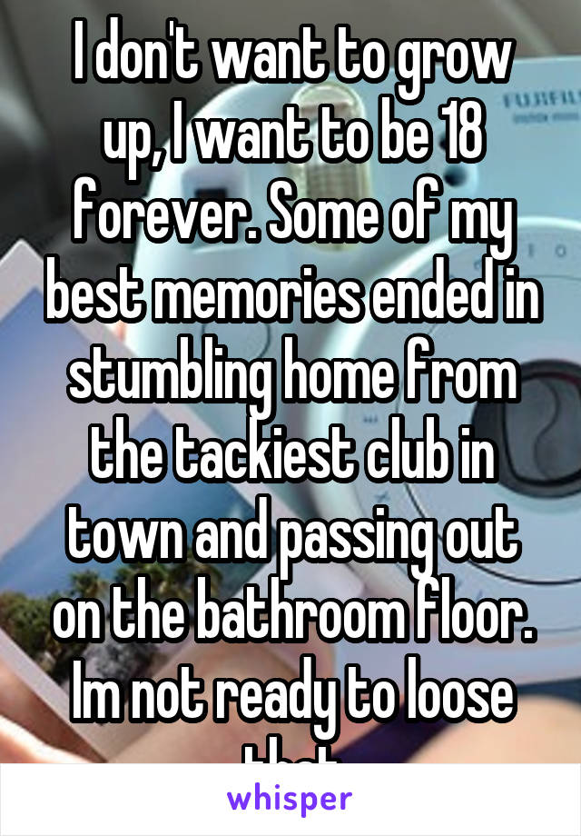 I don't want to grow up, I want to be 18 forever. Some of my best memories ended in stumbling home from the tackiest club in town and passing out on the bathroom floor. Im not ready to loose that