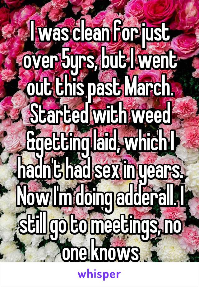 I was clean for just over 5yrs, but I went out this past March. Started with weed &getting laid, which I hadn't had sex in years. Now I'm doing adderall. I still go to meetings, no one knows