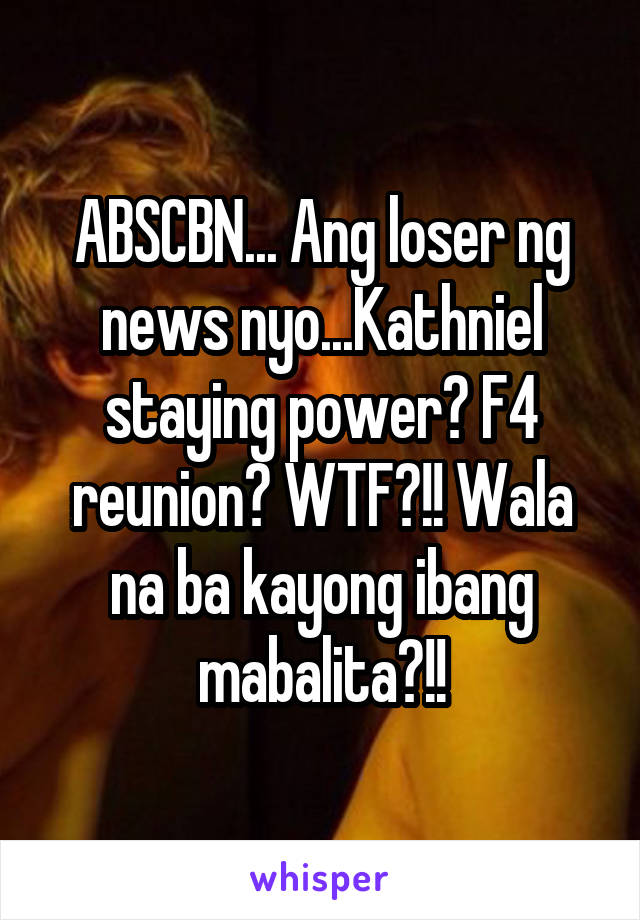 ABSCBN... Ang loser ng news nyo...Kathniel staying power? F4 reunion? WTF?!! Wala na ba kayong ibang mabalita?!!