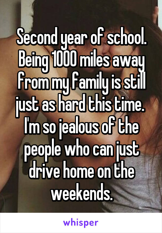 Second year of school. Being 1000 miles away from my family is still just as hard this time.  I'm so jealous of the people who can just drive home on the weekends.