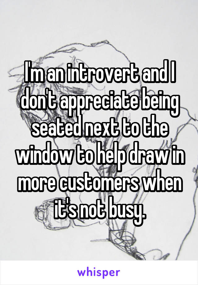I'm an introvert and I don't appreciate being seated next to the window to help draw in more customers when it's not busy.