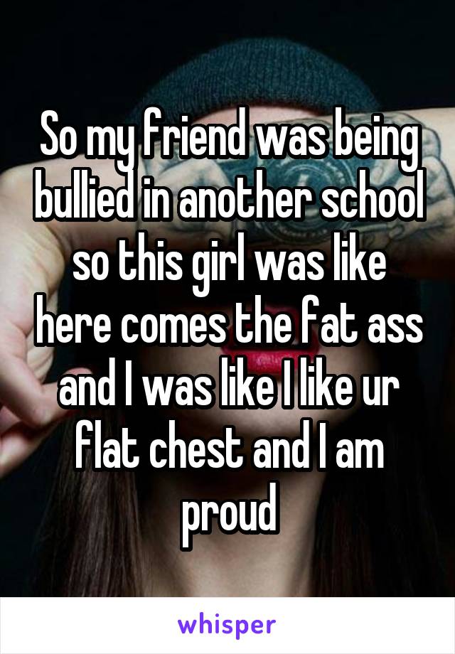 So my friend was being bullied in another school so this girl was like here comes the fat ass and I was like I like ur flat chest and I am proud