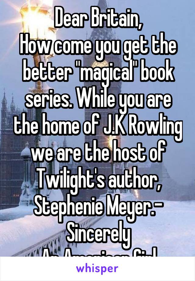 Dear Britain,
How come you get the better "magical" book series. While you are the home of J.K Rowling we are the host of Twilight's author, Stephenie Meyer.- Sincerely
An American Girl