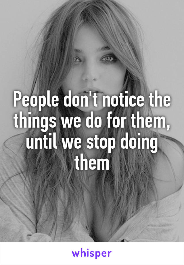 People don't notice the things we do for them, until we stop doing them