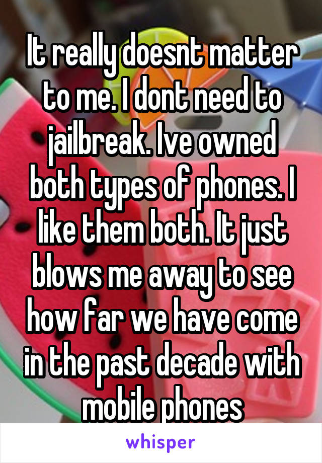 It really doesnt matter to me. I dont need to jailbreak. Ive owned both types of phones. I like them both. It just blows me away to see how far we have come in the past decade with mobile phones