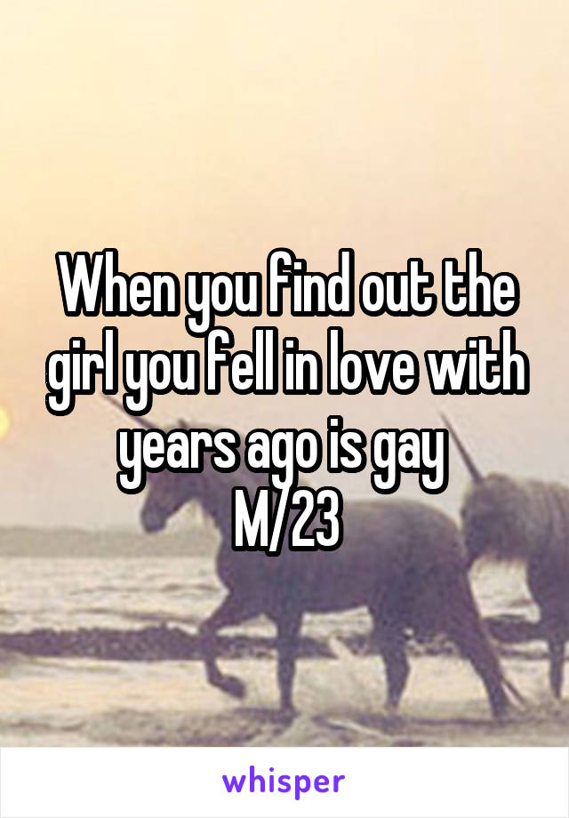 When you find out the girl you fell in love with years ago is gay 
M/23