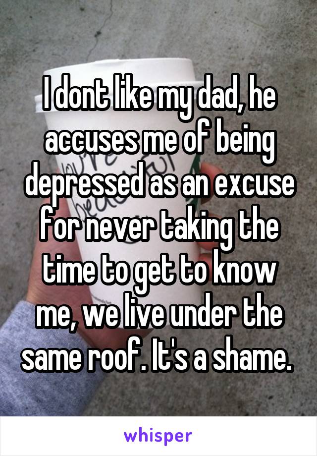 I dont like my dad, he accuses me of being depressed as an excuse for never taking the time to get to know me, we live under the same roof. It's a shame. 