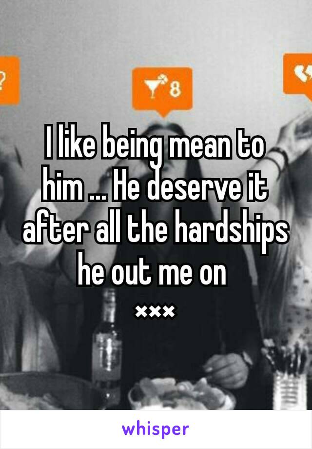 I like being mean to him ... He deserve it after all the hardships he out me on 
×××