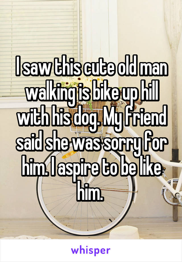 I saw this cute old man walking is bike up hill with his dog. My friend said she was sorry for him. I aspire to be like him. 