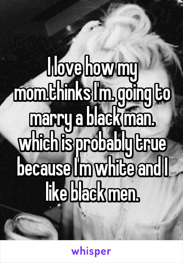 I love how my mom.thinks I'm. going to marry a black man. which is probably true because I'm white and I like black men.