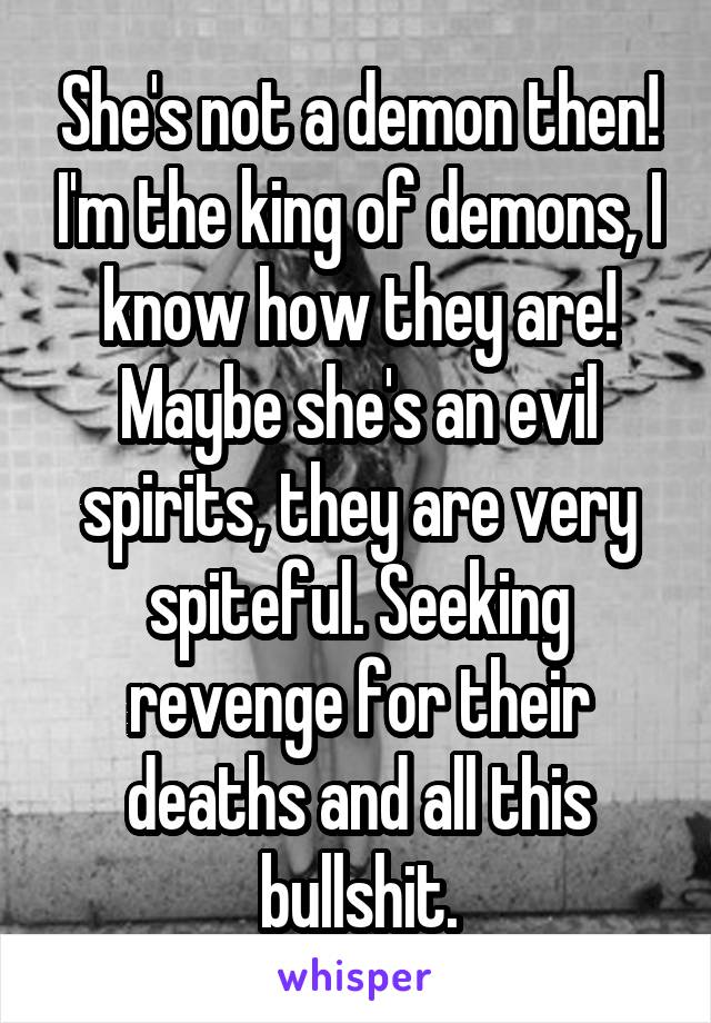 She's not a demon then! I'm the king of demons, I know how they are! Maybe she's an evil spirits, they are very spiteful. Seeking revenge for their deaths and all this bullshit.