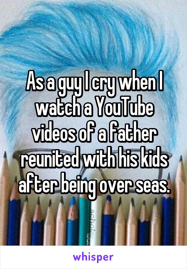 As a guy I cry when I watch a YouTube videos of a father reunited with his kids after being over seas.