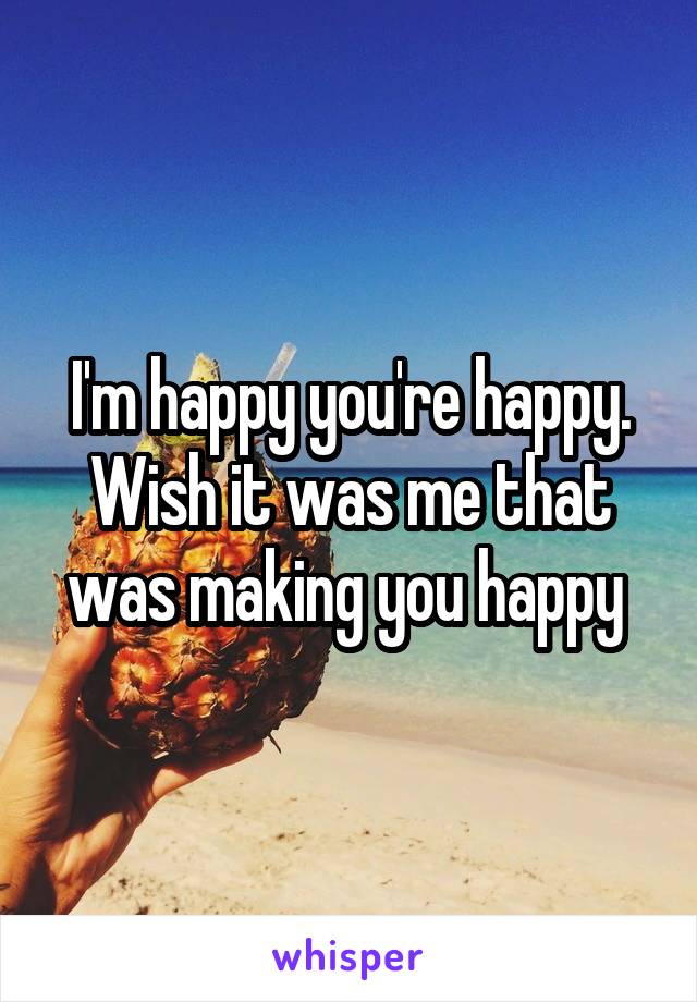 I'm happy you're happy. Wish it was me that was making you happy 