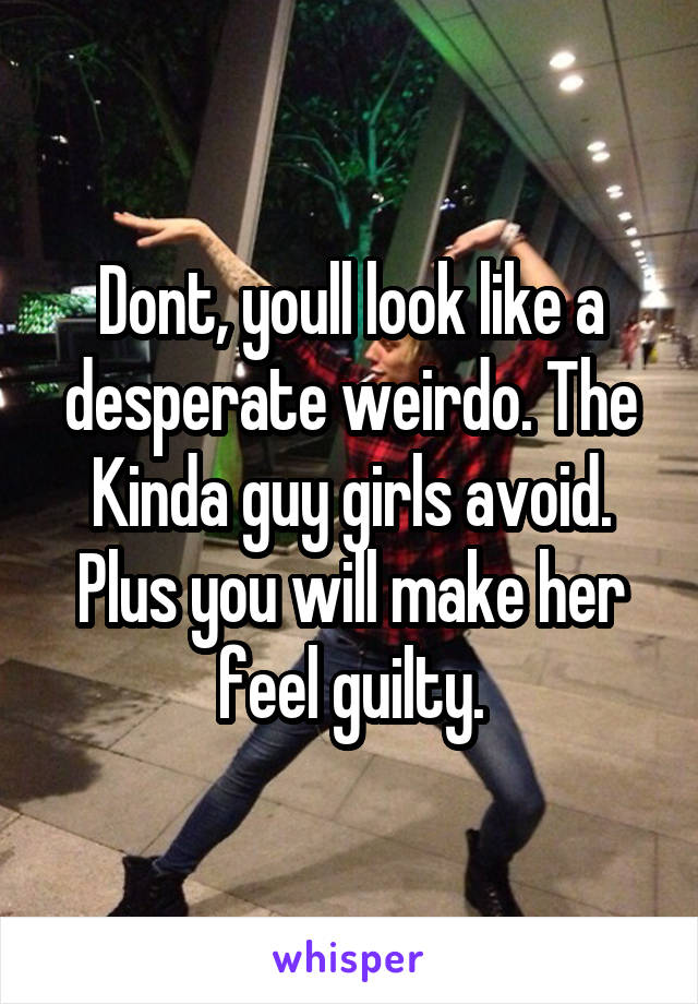 Dont, youll look like a desperate weirdo. The Kinda guy girls avoid. Plus you will make her feel guilty.