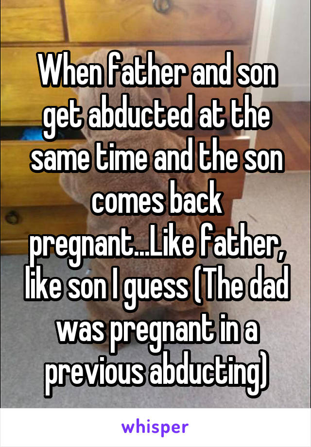 When father and son get abducted at the same time and the son comes back pregnant...Like father, like son I guess (The dad was pregnant in a previous abducting)