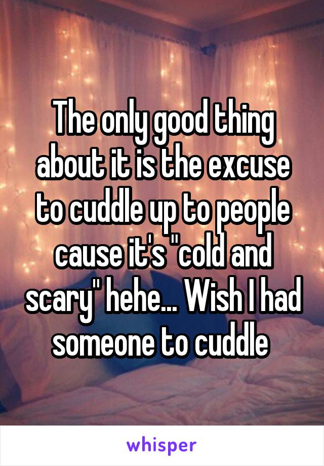 The only good thing about it is the excuse to cuddle up to people cause it's "cold and scary" hehe... Wish I had someone to cuddle 