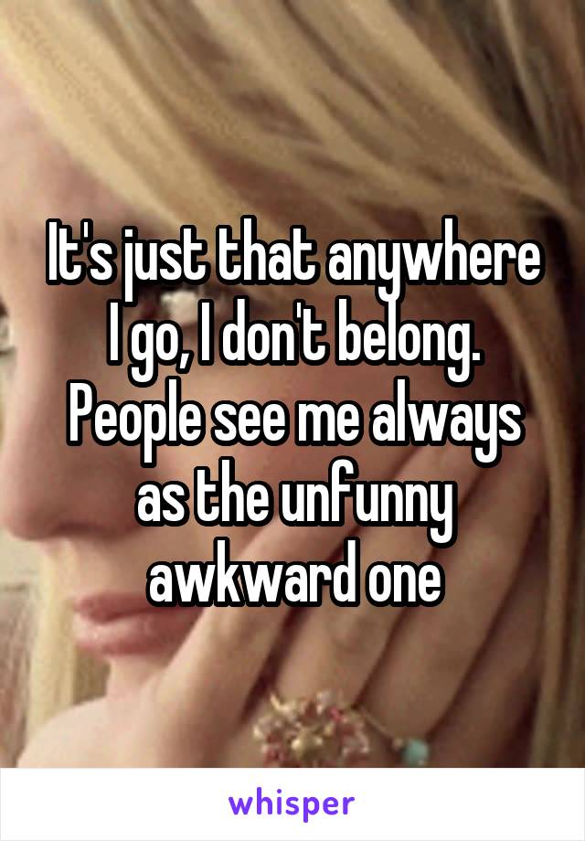 It's just that anywhere I go, I don't belong. People see me always as the unfunny awkward one