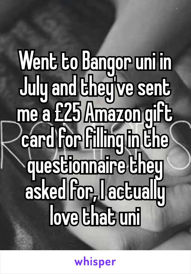 Went to Bangor uni in July and they've sent me a £25 Amazon gift card for filling in the questionnaire they asked for, I actually love that uni