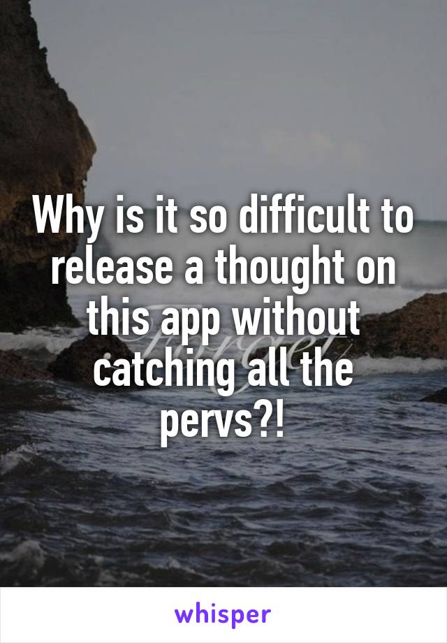 Why is it so difficult to release a thought on this app without catching all the pervs?!