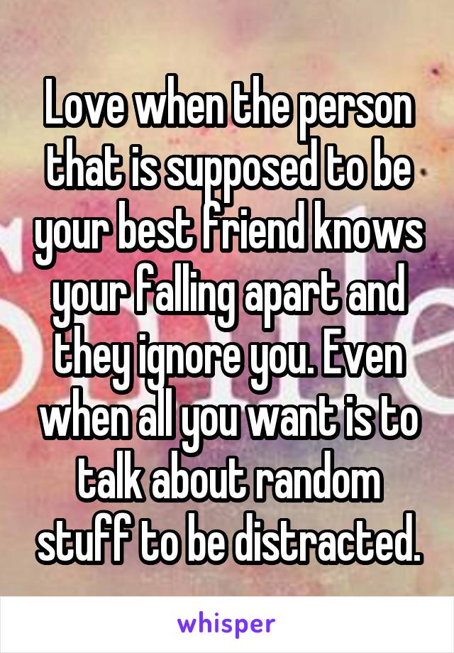 Love when the person that is supposed to be your best friend knows your falling apart and they ignore you. Even when all you want is to talk about random stuff to be distracted.