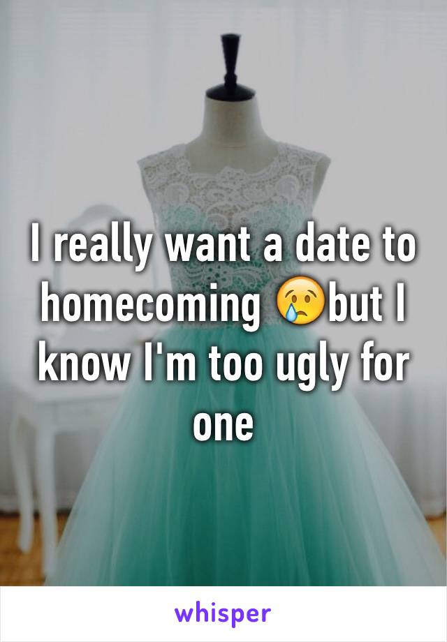 I really want a date to homecoming 😢but I know I'm too ugly for one