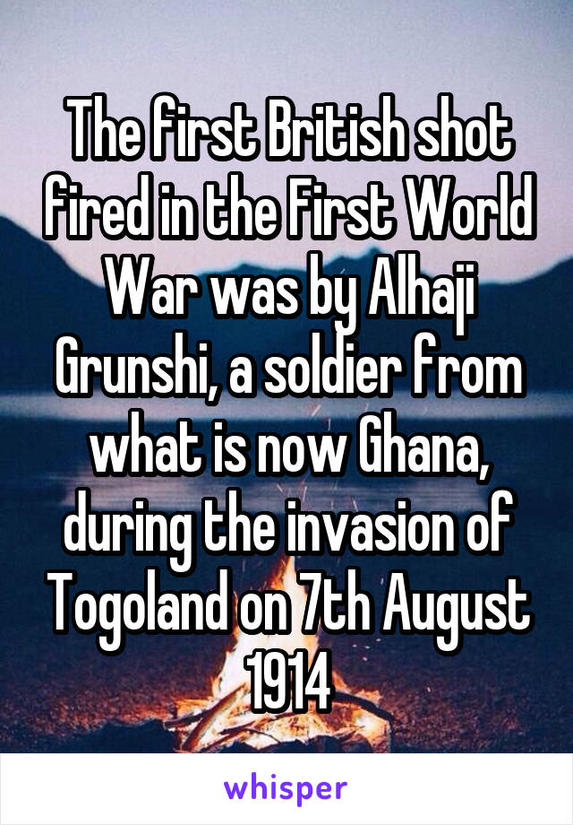 The first British shot fired in the First World War was by Alhaji Grunshi, a soldier from what is now Ghana, during the invasion of Togoland on 7th August 1914