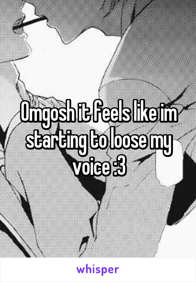 Omgosh it feels like im starting to loose my voice :3