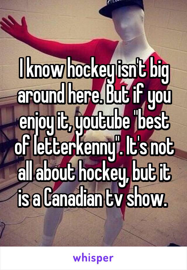 I know hockey isn't big around here. But if you enjoy it, youtube "best of letterkenny". It's not all about hockey, but it is a Canadian tv show. 