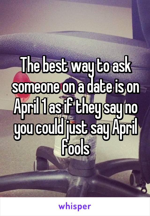 The best way to ask someone on a date is on April 1 as if they say no you could just say April fools