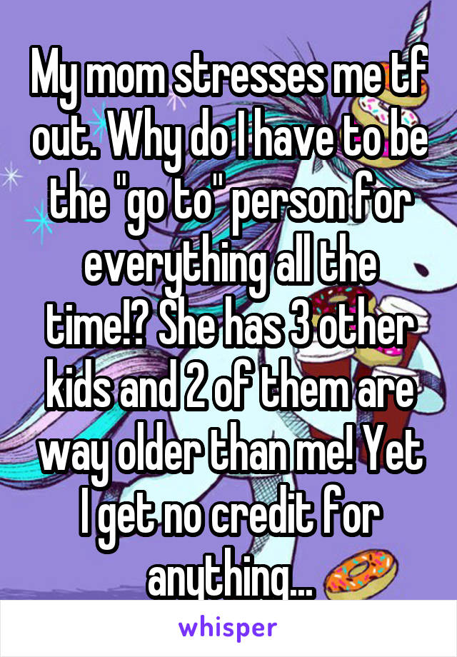 My mom stresses me tf out. Why do I have to be the "go to" person for everything all the time!? She has 3 other kids and 2 of them are way older than me! Yet I get no credit for anything...