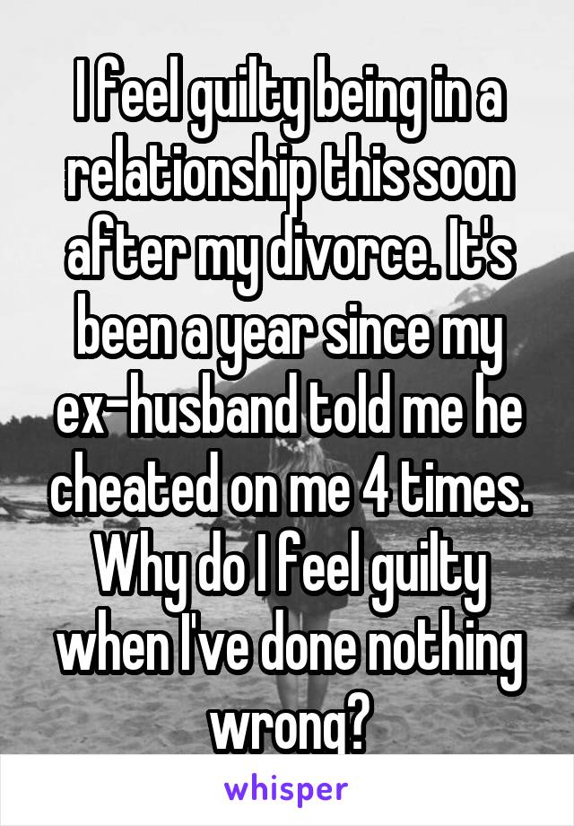 I feel guilty being in a relationship this soon after my divorce. It's been a year since my ex-husband told me he cheated on me 4 times. Why do I feel guilty when I've done nothing wrong?