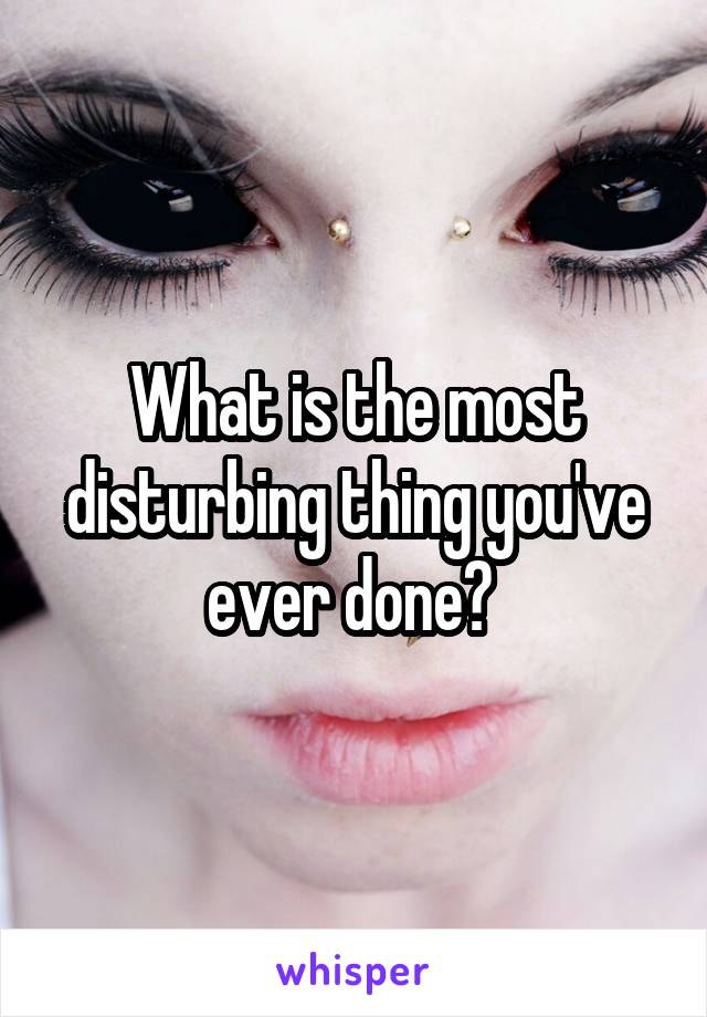 What is the most disturbing thing you've ever done? 