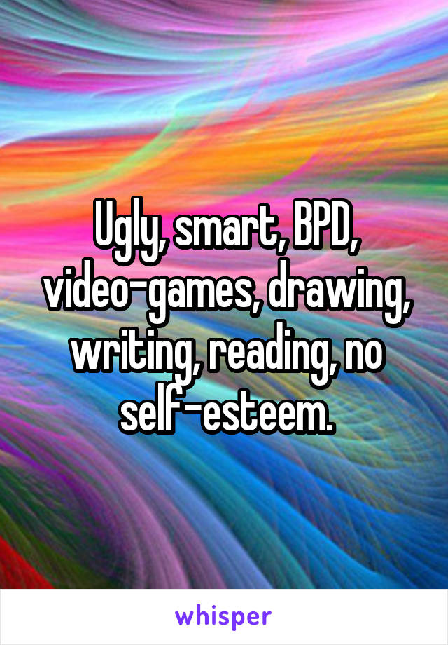 Ugly, smart, BPD, video-games, drawing, writing, reading, no self-esteem.