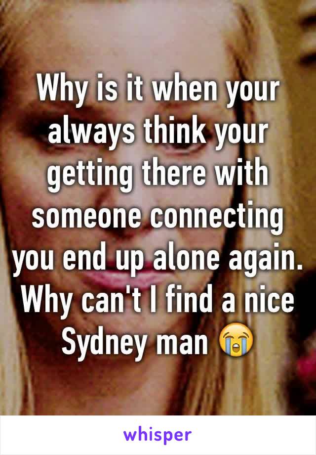 Why is it when your always think your getting there with someone connecting you end up alone again. 
Why can't I find a nice Sydney man 😭