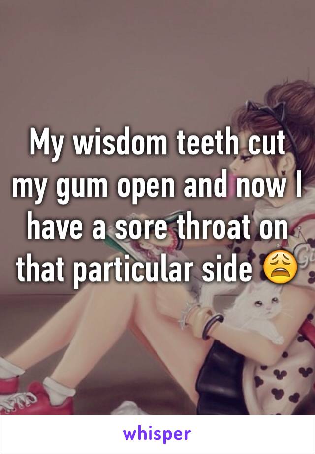 My wisdom teeth cut my gum open and now I have a sore throat on that particular side 😩