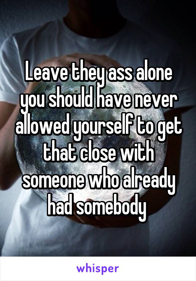 Leave they ass alone you should have never allowed yourself to get that close with someone who already had somebody 